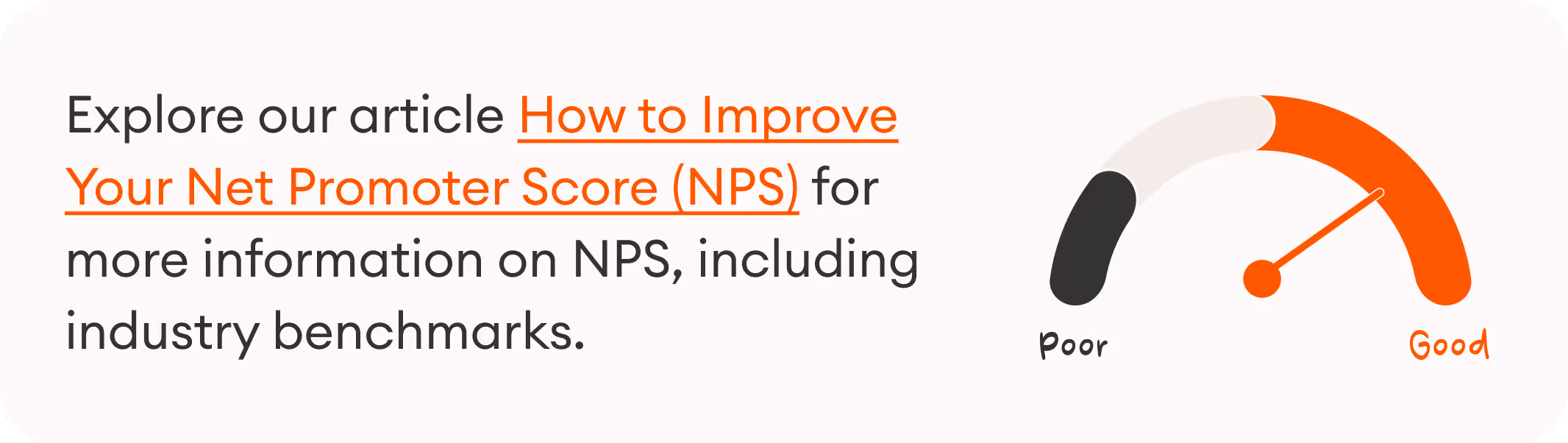 Explore our article How to Improve Your Net Promoter Score (NPS) for more information on NPS, including industry benchmarks.