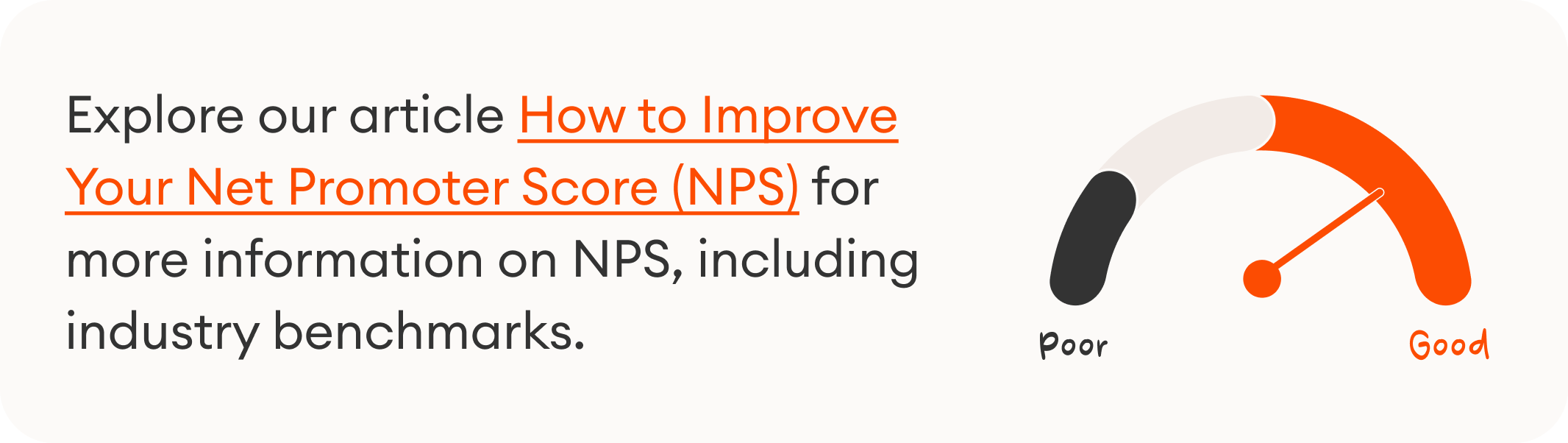 Explore our article How to Improve Your Net Promoter Score (NPS) for more information on NPS, including industry benchmarks.