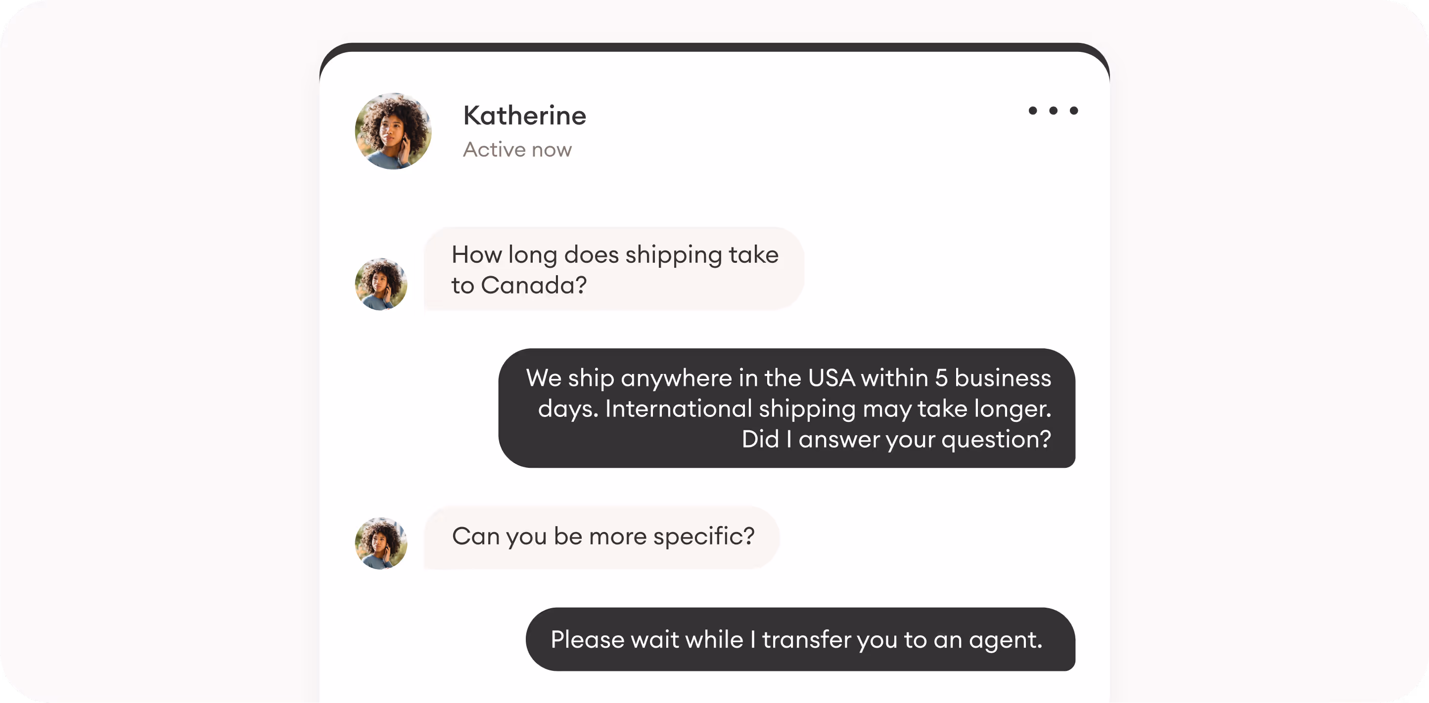 Conversation with a chatbot about shipping Katherine: How long does shipping take to Canada?Bot: We ship anywhere in the USA within 5 business days. International shipping may take longer. Did I answer your question?Katherine: Can you be more specific?Bot: Please wait while I transfer you to an agent.