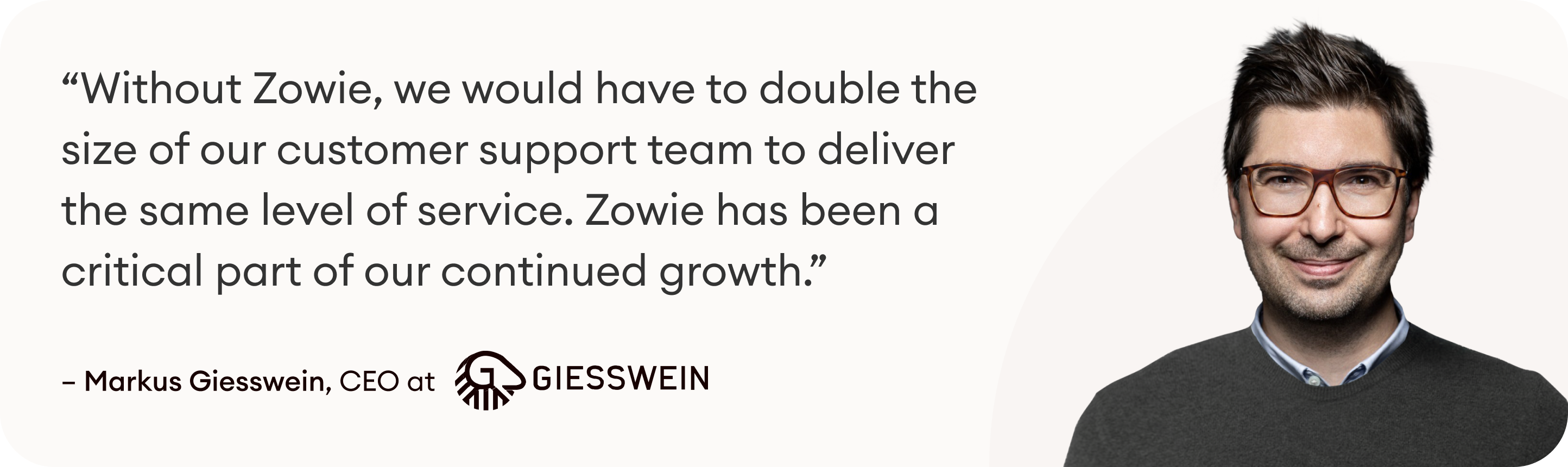 "Without Zowie we'd have to double the size of our customer support team to deliver the same level of customer service. Zowie has been a critical part of our continued growth." Markus Giesswein, CEO at Giesswein