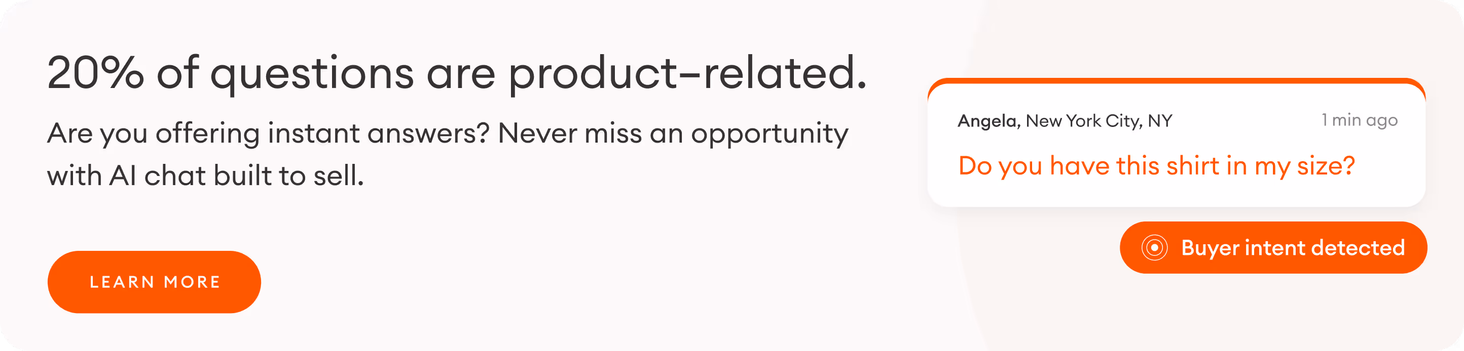 Copy: 20% of questions are product related. Are you offering instant answers?  Never miss an opportunity with AI chat built to sell. 