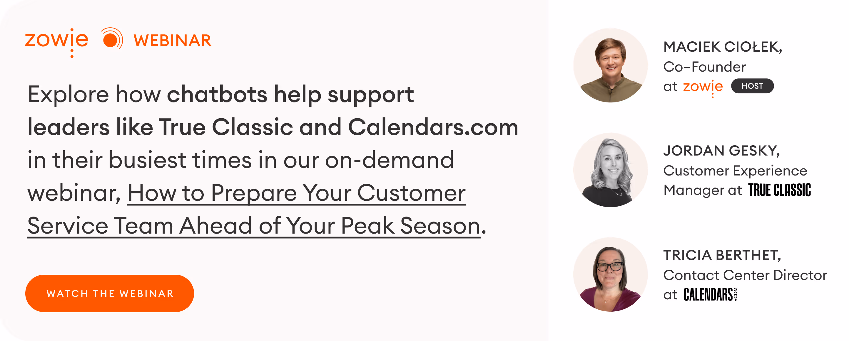 Explore how chatbots help support leaders like True Classic and Calendars.com in their busiest times in our on-demand webinar, How to Prepare Your Customer Service Team Ahead of Your Peak Season. BUTTON: WATCH WEBINAR