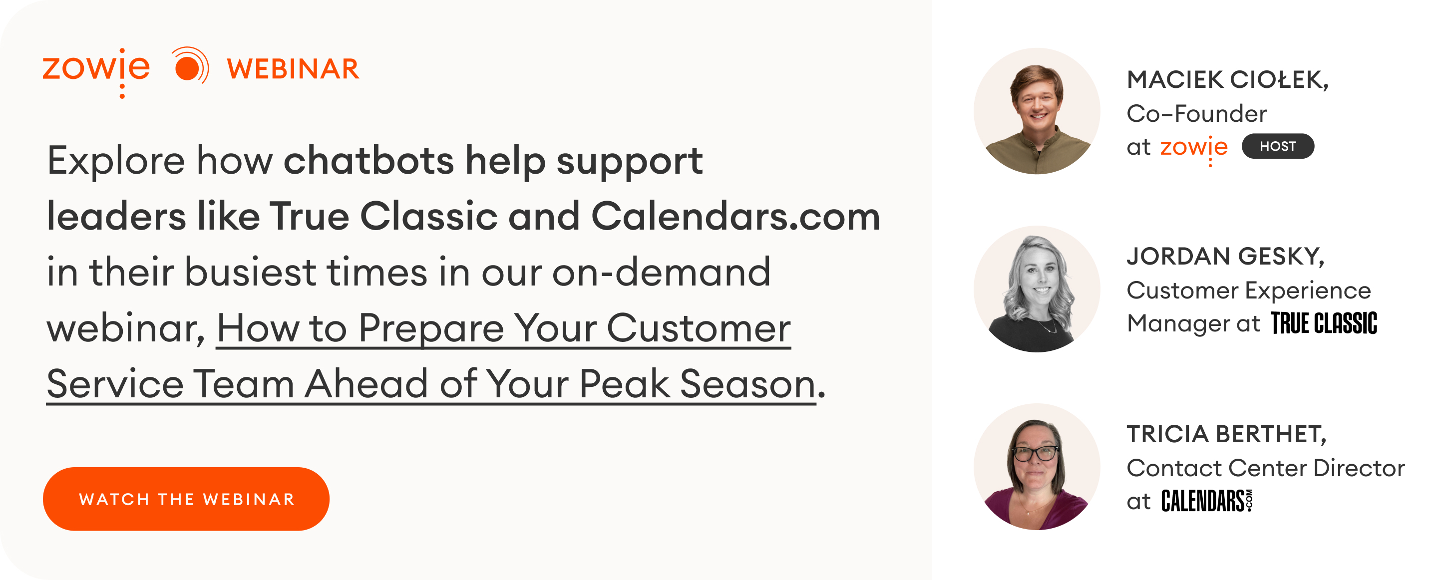 Explore how chatbots help support leaders like True Classic and Calendars.com in their busiest times in our on-demand webinar, How to Prepare Your Customer Service Team Ahead of Your Peak Season. BUTTON: WATCH WEBINAR