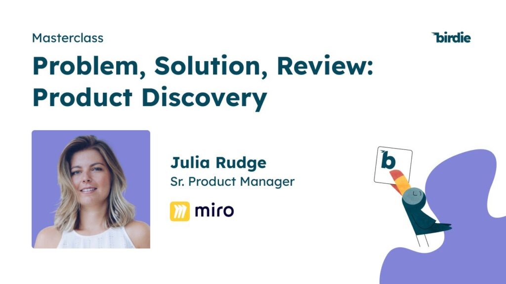 /></a><p>In our June masterclass, Julia Rudge, Senior Product Manager at Miro, shared valuable insights and experiences from her career as a Product Manager. With expertise in business, marketing, and product development, Julia has worked with companies ranging from startups to industry giants like Uber.Â </p><p>In this article, we'll explore the key takeaways from Julia's masterclass, including:</p><ol><li>the concept of product discovery</li><li>the product development life cycle at Miro</li><li>choosing validation strategies</li><li>leveraging customer and stakeholder perspectives</li></ol><p>Let's dive right into it.</p><h3><strong>Understanding Product Discovery</strong></h3><p>Product discovery is the process of identifying and understanding customer and business needs to inform the development of successful products. At Miro, the product life cycle consists of three stages: the thinking stage, the building stage, and the shipping stage. The thinking stage focuses on validating the right product ideas, while the building stage ensures the selected ideas are executed effectively. The final stage involves evaluating the success of the product. Throughout this life cycle, continuous validation and discovery processes are crucial, enabling Miro to stay closely connected with its users.</p><h3><strong>Choosing Validation Strategies</strong></h3><p>When choosing a validation strategy, it is essential to consider the value and effort associated with each method. Julia emphasizes that validation should not be done just for the sake of it, but rather to derive meaningful insights. Thanks to advancements in AI, such as tools like Birdie, the effort involved in continuous discovery has been significantly reduced. Julia shares a set of criteria they consider when selecting the appropriate validation method:</p><ol><li>Product Maturity: The stage of the product, whether it's in the early phase (zero to one) or the optimization phase (one to 100), influences the choice of validation strategy.</li><li>Risk Assessment: Understanding the types of risks involved, such as value risk or viability risk, helps determine the appropriate validation approach. Different risks require different methods of validation.</li><li>Timing: Timing plays a crucial role in the validation process. Instead of front-loading all the learning at the beginning, a continuous learning approach is preferable. The timing of validation affects the cost and value associated with it.</li><li>Learning Methods: Not all insights can be acquired solely through user conversations. Observation, data analysis, and leveraging the expertise of UX researchers can provide valuable information. Choosing the right research format for each specific learning objective is vital.</li><li>Leveraging Existing Knowledge: It's important not to overlook what is already known. Previous research within the company or the team might hold valuable insights to be built upon. Reanalyzing data and user interviews can yield fresh perspectives without starting from scratch.</li></ol><h3><strong>The Power of Intuition</strong></h3><p>While data-driven decision-making is crucial, Julia emphasizes the significance of intuition. Intuition should not be disregarded but instead complemented with quantitative and qualitative data. When intuition is combined with data, it strengthens insights and enables more actionable decision-making.</p><p>In the world of product management, there is no one-size-fits-all playbook. Product discovery requires a diverse toolbox of methods and approaches. By following the guidelines presented by Julia, product managers can enhance their understanding of customer needs, make informed decisions, and increase the chances of building successful products. </p><p>The continuous learning process, coupled with the right validation strategies and the integration of intuition and data, enables product managers to confidently navigate the complex landscape of product development.</p><img src=