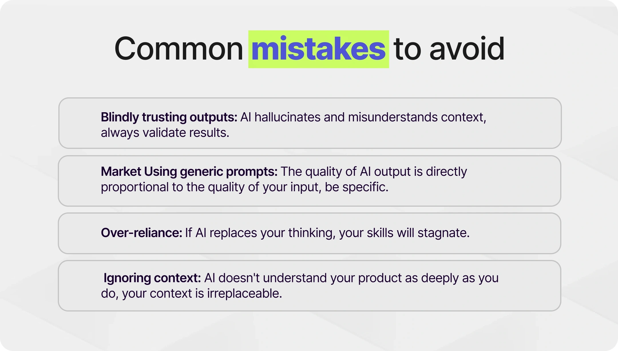 Common Mistakes to Avoid  Blindly trusting outputs: AI hallucinates and misunderstands context, always validate results. Market Using generic prompts: The quality of AI output is directly proportional to the quality of your input, be specific.   Over-reliance: If AI replaces your thinking, your skills will stagnate.  Ignoring context: AI doesn't understand your product as deeply as you do, your context is irreplaceable.