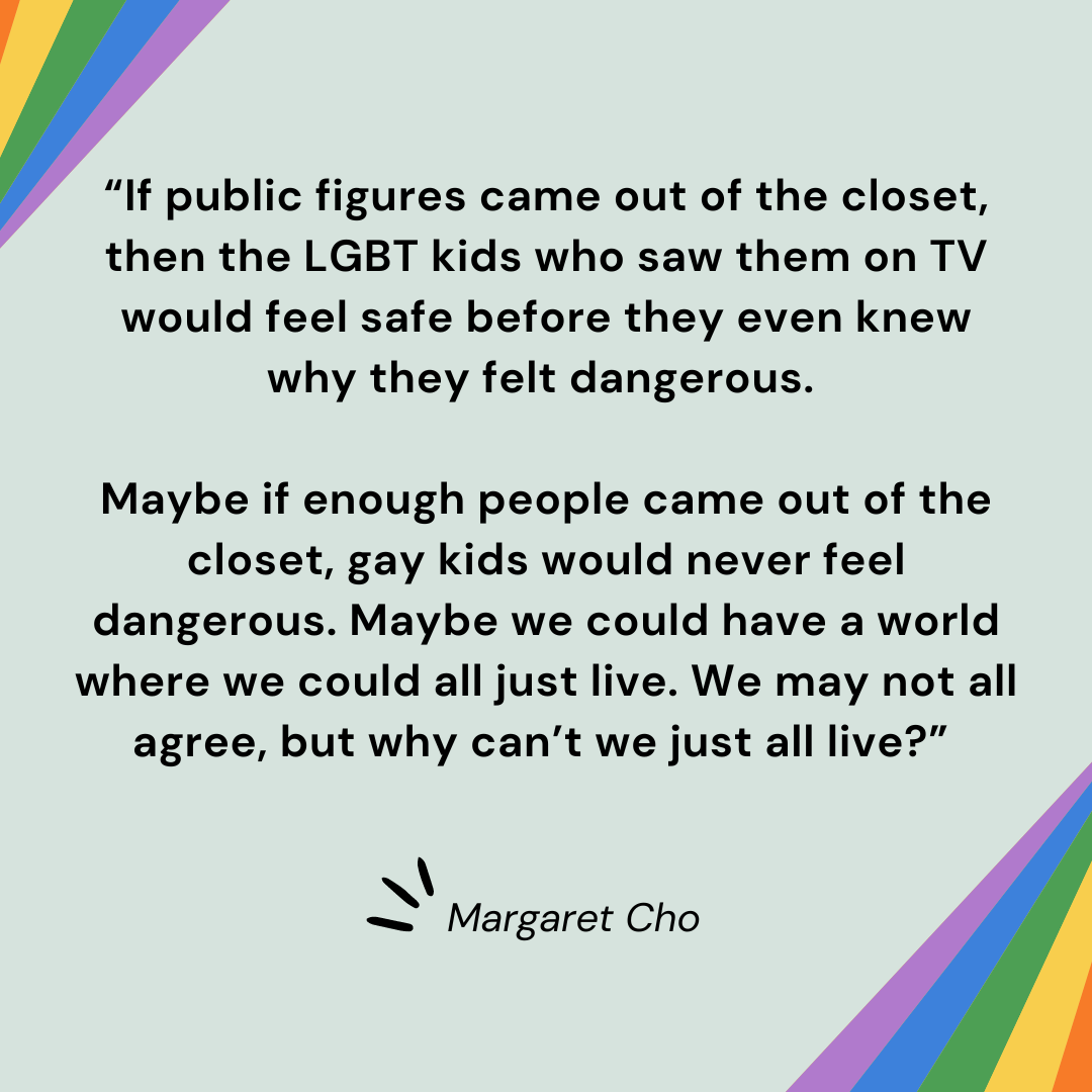 âIf public figures came out of the closet, then the LGBT kids who saw them on TV would feel safe before they even knew why they felt dangerous. Maybe if enough people came out of the closet, gay kids would never feel dangerous. Maybe we could have a world where we could all just live. We may not all agree, but why canât we just all live?â â Margaret Cho