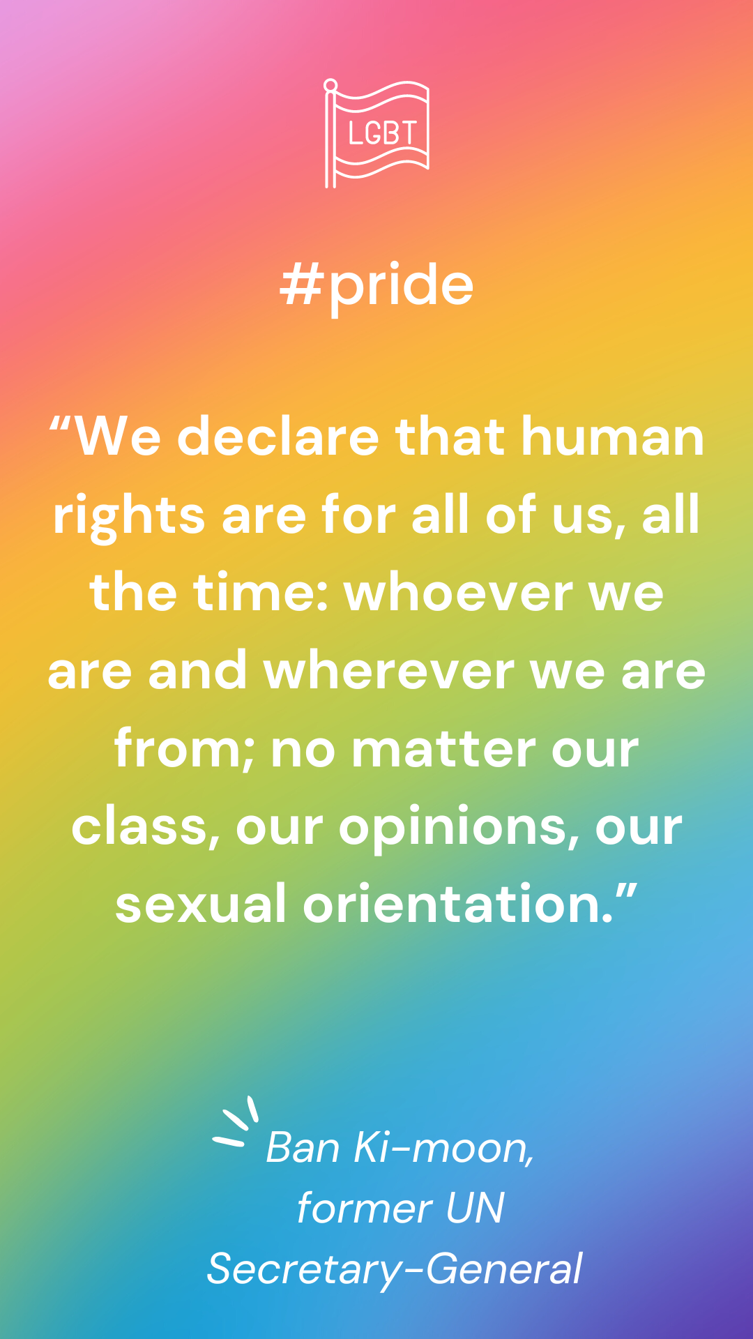 âWe declare that human rights are for all of us, all the time: whoever we are and wherever we are from; no matter our class, our opinions, our sexual orientation.â â Ban Ki-moon, former UN Secretary-General