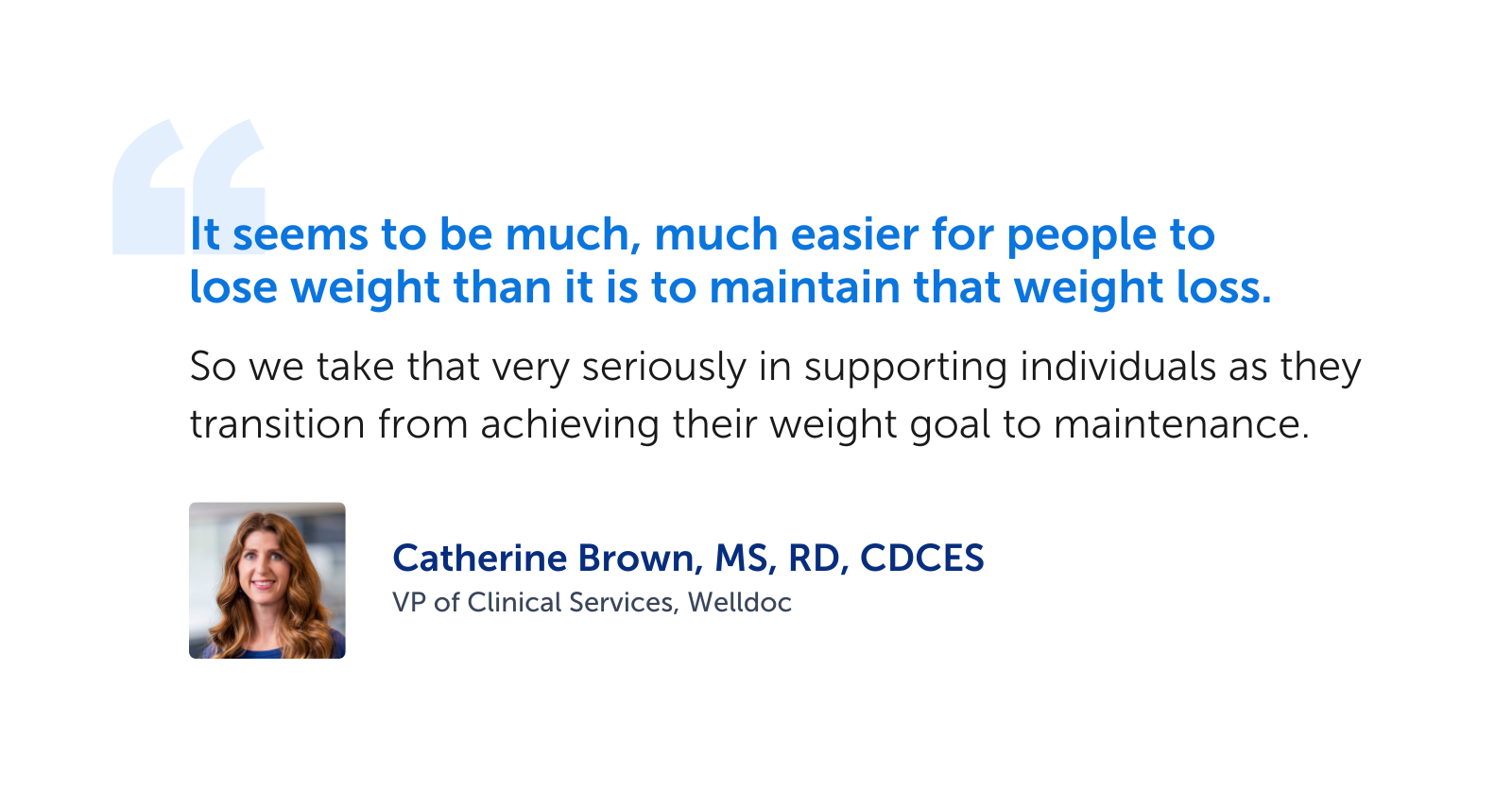"It seems to be much, much easier for people to lose weight than it is to maintain that weight loss.  So we take that very seriously in supporting individuals as they transition from achieving their weight goal to maintenance." -Catherine Brown, MS, RD, CDCES, VP of Clinical Services, Welldoc