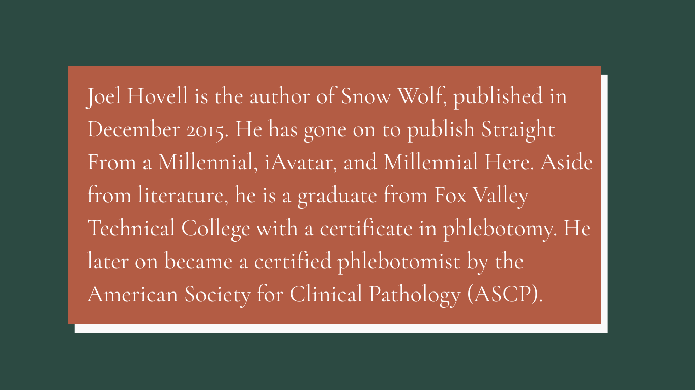 Joel Hovell is the author of Snow Wolf, published in December 2015. He has gone on to publish Straight From a Millennial, iAvatar, and Millennial Here. Aside from Fox Valley Technical College with a certificate in phlebotomy. He later on became a certified phlebotomist by the American Society for Clinical Pathology (ASCP).