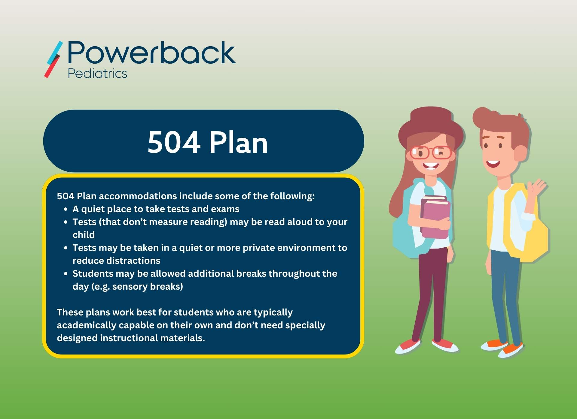 A description of 504 plans- "504 plan accommodations include some of the following: * A quiet place to take tests and exams, * Tests (that do not measure reading) may be read aloud to your child * Tests may be taken in a quiet or more private environment to reduce distractions, * Students may be allowed additional breaks throughout the day (e.g., sensory breaks). These plans work best for students who are typically academically capable on their own and don't need specially designed instructional materials."