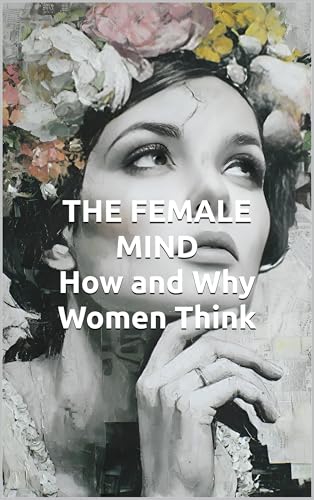 THE FEMALE MIND How and Why Women Think: Understanding Female Intelligence, Brain Architecture, and Decision-Making Patterns
