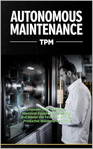 Autonomous Maintenance (AM): Empower Your Operators, Maximize Equipment Reliability, and Master the First Pillar of Total Productive Maintenance (TPM)