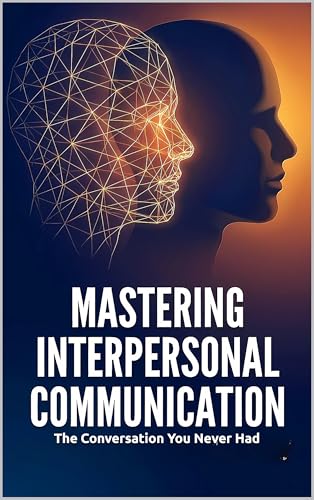 Mastering Interpersonal Communication: The Conversation You Never Had: Active Listening, Expressing Needs, De-Escalating Conflict, and Giving Feedback That Actually Works