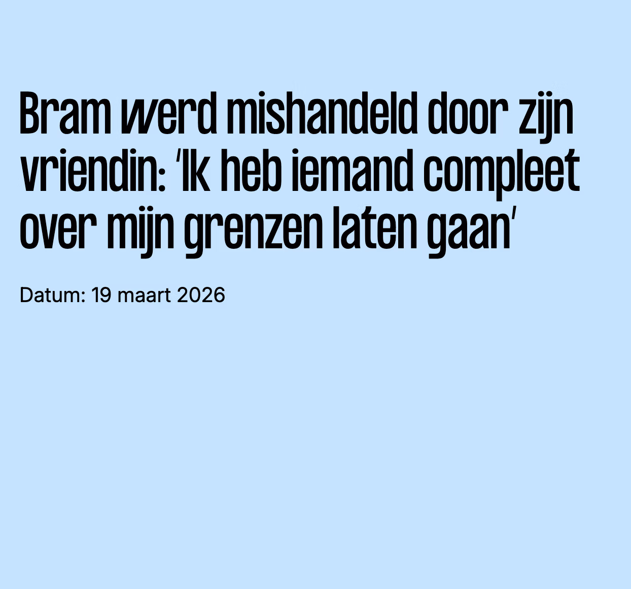 op de afbeelding staat de tekst: Bram werd mishandeld door zijn vriendin: ‘Ik heb iemand compleet over mijn grenzen laten gaan’ Datum: 19 maart 2026