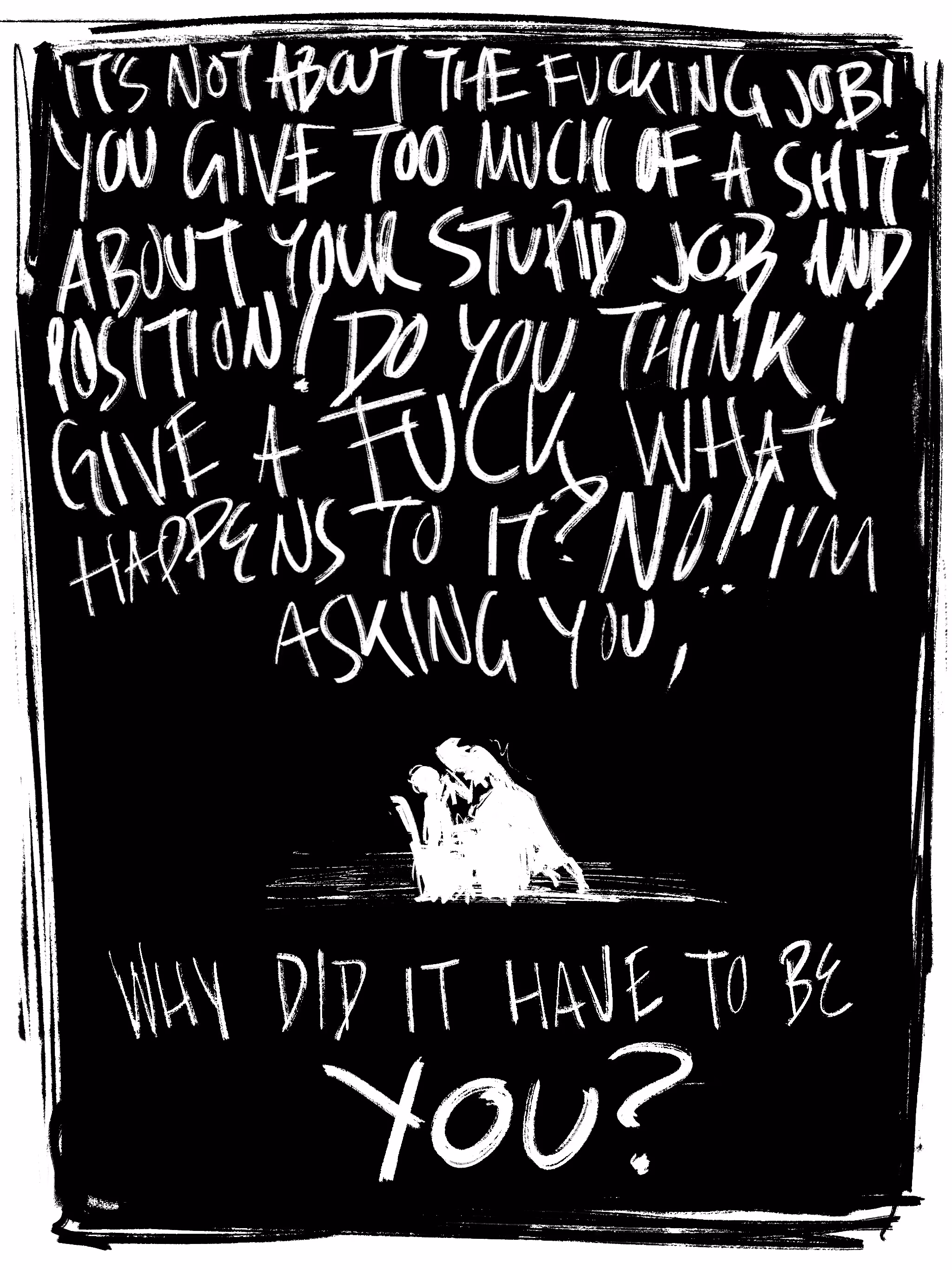 A comic panel. The woman screams,
"It's not about the fucking job! You give too much of a shit about your stupid job and position! Do you think I give a fuck what happens to it? NO!! I'm asking you, WHY DID IT HAVE TO BE YOU?"