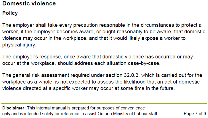 Domestic violence Policy The employer shall take every precaution reasonable in the circumstances to protect a worker, if the employer becomes aware, or ought reasonably to be aware, that domestic violence may occur in the workplace, and that it would likely expose a worker to physical injury. The employer’s response, once aware that domestic violence has occurred or may occur at the workplace, should address each situation case-by-case. The general risk assessment required under section 32.0.3, which is carried out for the workplace as a whole, is not expected to assess the likelihood that an act of domestic violence directed at a specific worker may occur at some time in the future.