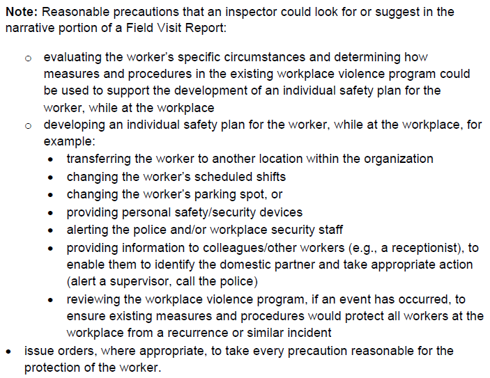 Note: Reasonable precautions that an inspector could look for or suggest in the narrative portion of a Field Visit Report: o evaluating the worker’s specific circumstances and determining how measures and procedures in the existing workplace violence program could be used to support the development of an individual safety plan for the worker, while at the workplace o developing an individual safety plan for the worker, while at the workplace, for example: transferring the worker to another location within the organization changing the worker’s scheduled shifts changing the worker’s parking spot, or providing personal safety/security devices alerting the police and/or workplace security staff providing information to colleagues/other workers (e.g., a receptionist), to enable them to identify the domestic partner and take appropriate action (alert a supervisor, call the police) reviewing the workplace violence program, if an event has occurred, to ensure existing measures and procedures would protect all workers at the workplace from a recurrence or similar incident issue orders, where appropriate, to take every precaution reasonable for the protection of the worker.