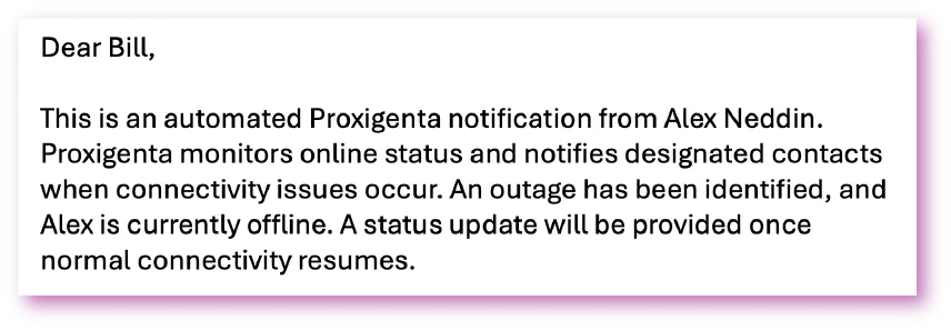 Sample message: Dear Bill, This is an automated Proxigenta notification from Alex Neddin. Proxigenta monitors online status and notifies designated contacts when connectivity issues occur. An outage has been identified, and Alex is currently offline. A status update will be provided once normal connectivity resumes.
