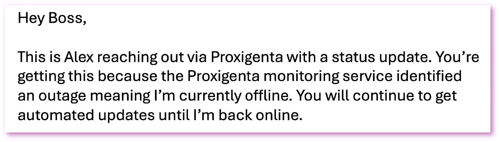 Sample message 2: Hey Boss, This is Alex reaching out via Proxigenta with a status update. You're getting this because the Proxigenta monitoring service identified an outage meaning I'm currently offline. You will continue to get automated updates until I'm back online.