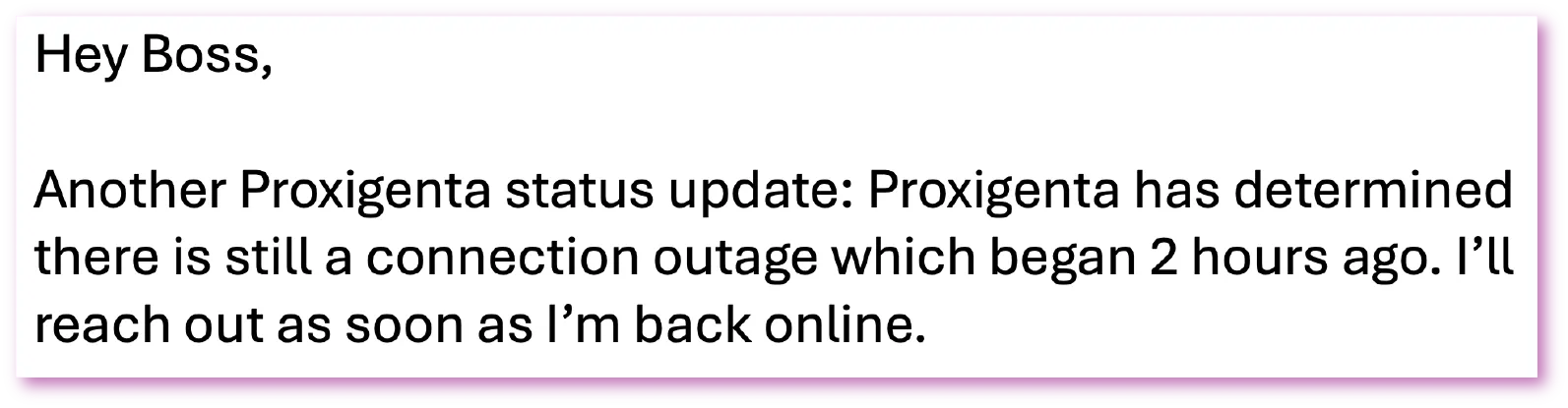 Follow-up status update sample: Hey Boss, Another Proxigenta status update: Proxigenta has determined there is still a connection outage which began 2 hours ago. I'Il reach out as soon as I'm back online.