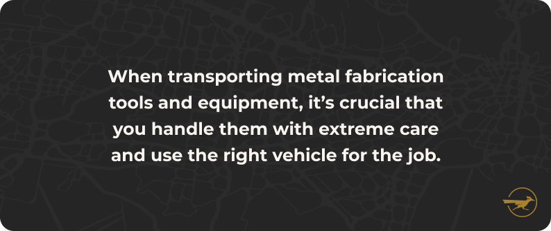No image. Text: When transporting metal fabrication tools and equipment, it's crucial that you handle them with extreme care and use the right vehicle for the job.