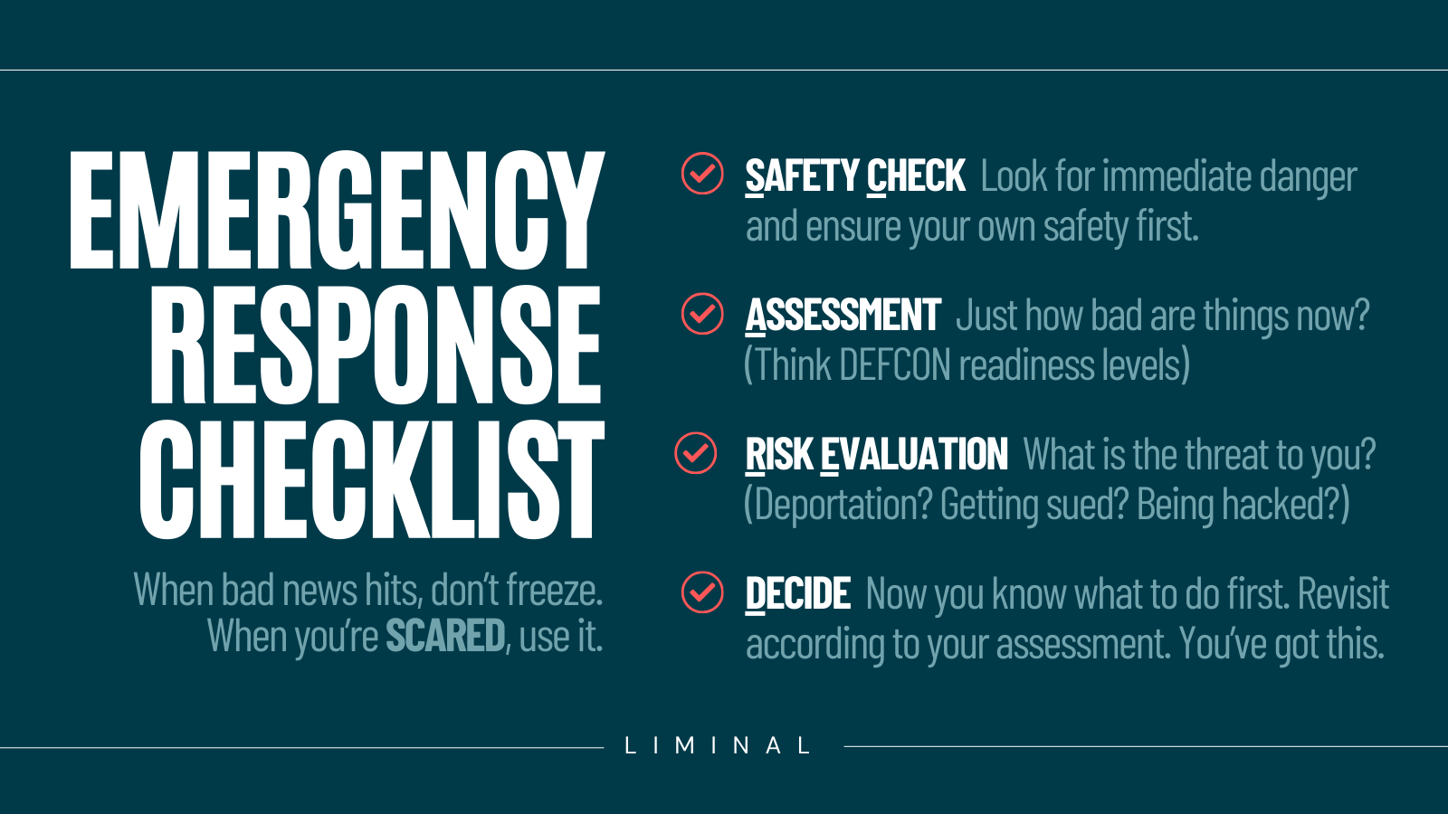 Emergency Response Checklist. Text says "When bad news hits, don’t freeze. When you’re SCARED, use it." Then it breaks down the acronym: SAFETY CHECK  Look for immediate danger and ensure your own safety first. ASSESSMENT  Just how bad are things now? (Think DEFCON readiness levels).   RISK EVALUATION  What is the threat to you?  (Deportation? Getting sued? Being hacked?)  DECIDE  Now you know what to do first. Revisit according to your assessment. You’ve got this. 
