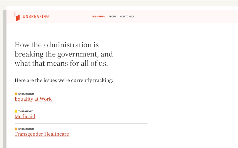 Screenshot. Shows the issues page of Unbreaking.org. Title is "How the administration is breaking the government, and what that means for all of us. Here are the issues we’re currently tracking:  Equality at Work, Medicaid, Transgender Healthcare. Unbreaking is made by (in alphabetical order): Mandy Brown, Sydette Harry, Erin Kissane, Yvonne Lam, Liz Neeley, Chris Xu, and friends.