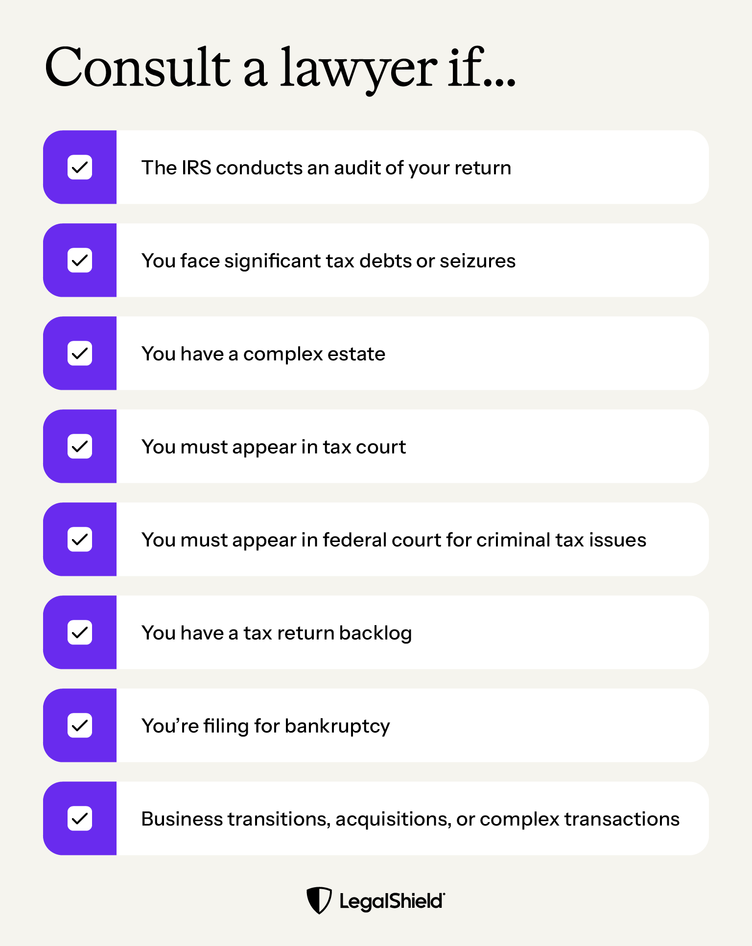 A list of reasons when it might make sense to consult a lawyer for your taces: The IRS audits your returns, you face significant tax debts or seizures, your estate is complex, you must appear in tax court or federal court for tax issues, you have a return backlog, you're filing for bankruptcy, or you're handling complex business transactions