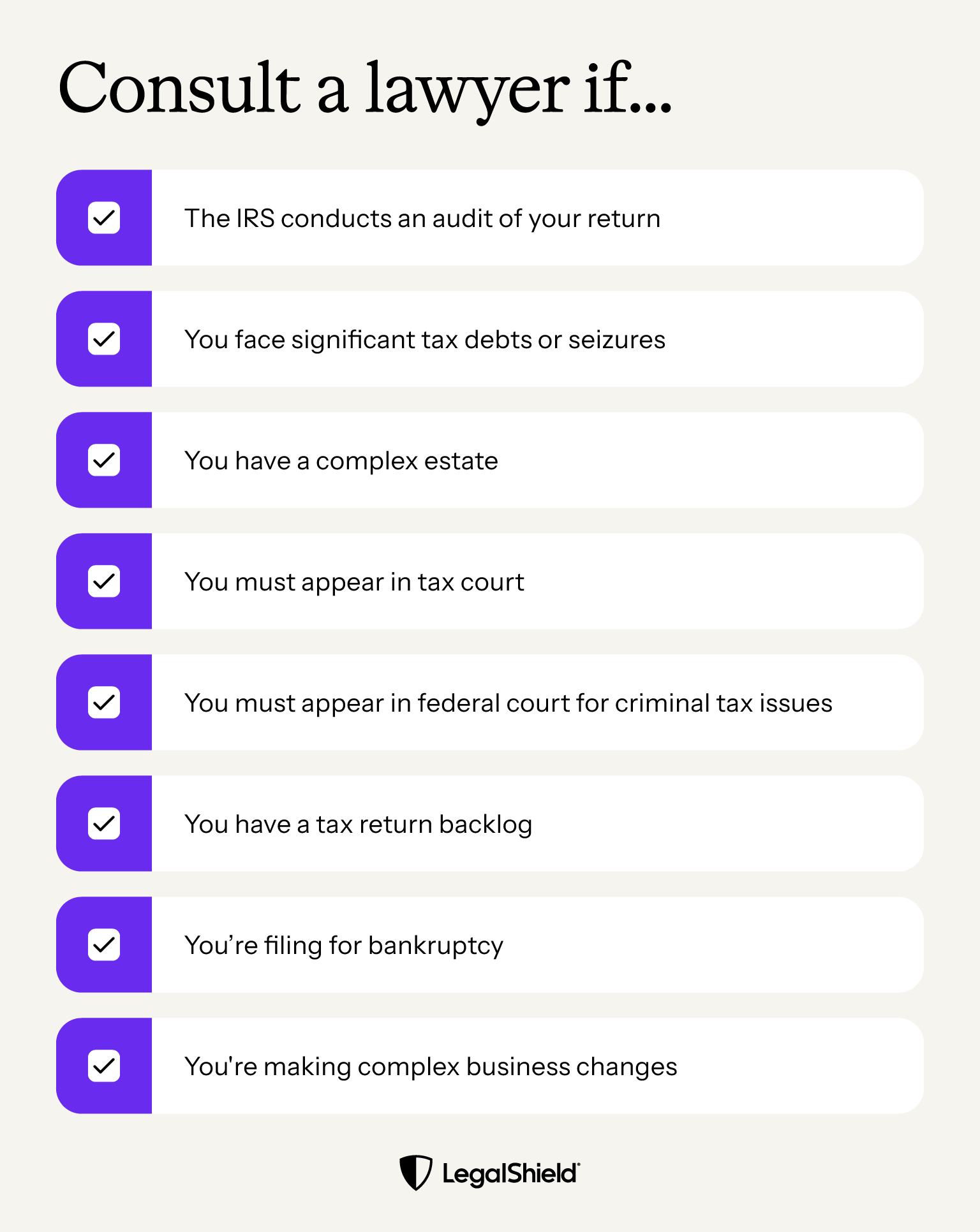 A list of reasons when it might make sense to consult a lawyer for your taxes: The IRS audits your returns, you face significant tax debts or seizures, your estate is complex, you must appear in tax court or federal court for tax issues, you have a return backlog, you're filing for bankruptcy, or you're handling complex business transactions