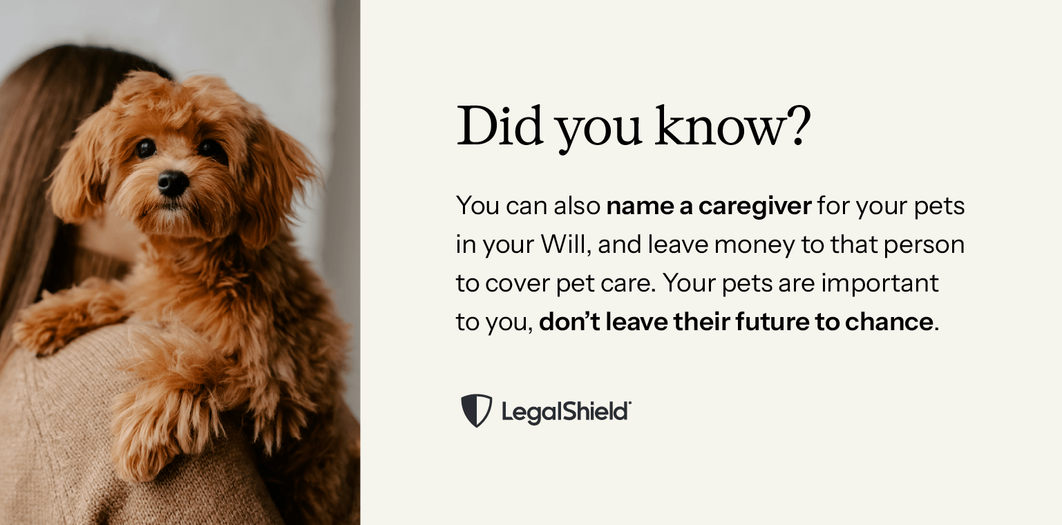 Did you know? You can also name a caregiver for your pets in your Will, and leave money to that person to cover pet care. If your pets are important to you, don’t leave their future to chance.