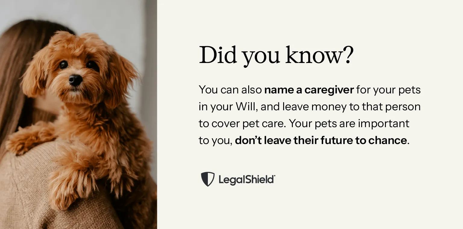 Did you know? You can also name a caregiver for your pets in your Will, and leave money to that person to cover pet care. If your pets are important to you, don’t leave their future to chance.