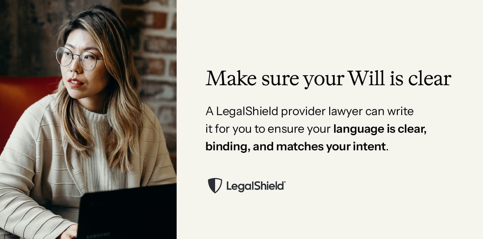 Make sure your Will is clear. A LegalShield provider lawyer can write it for you to ensure your language is clear, binding, and matches your intent.