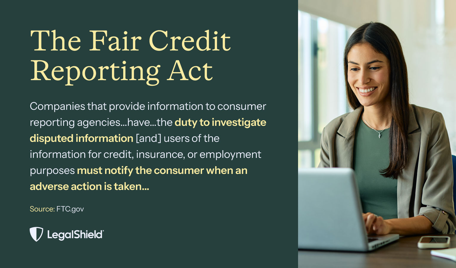 A quote from the fair credit reporting act: “Companies that provide information to consumer reporting agencies…have…the duty to investigate disputed information [and] users of the information for credit, insurance, or employment purposes must notify the consumer when adverse action is taken…”
