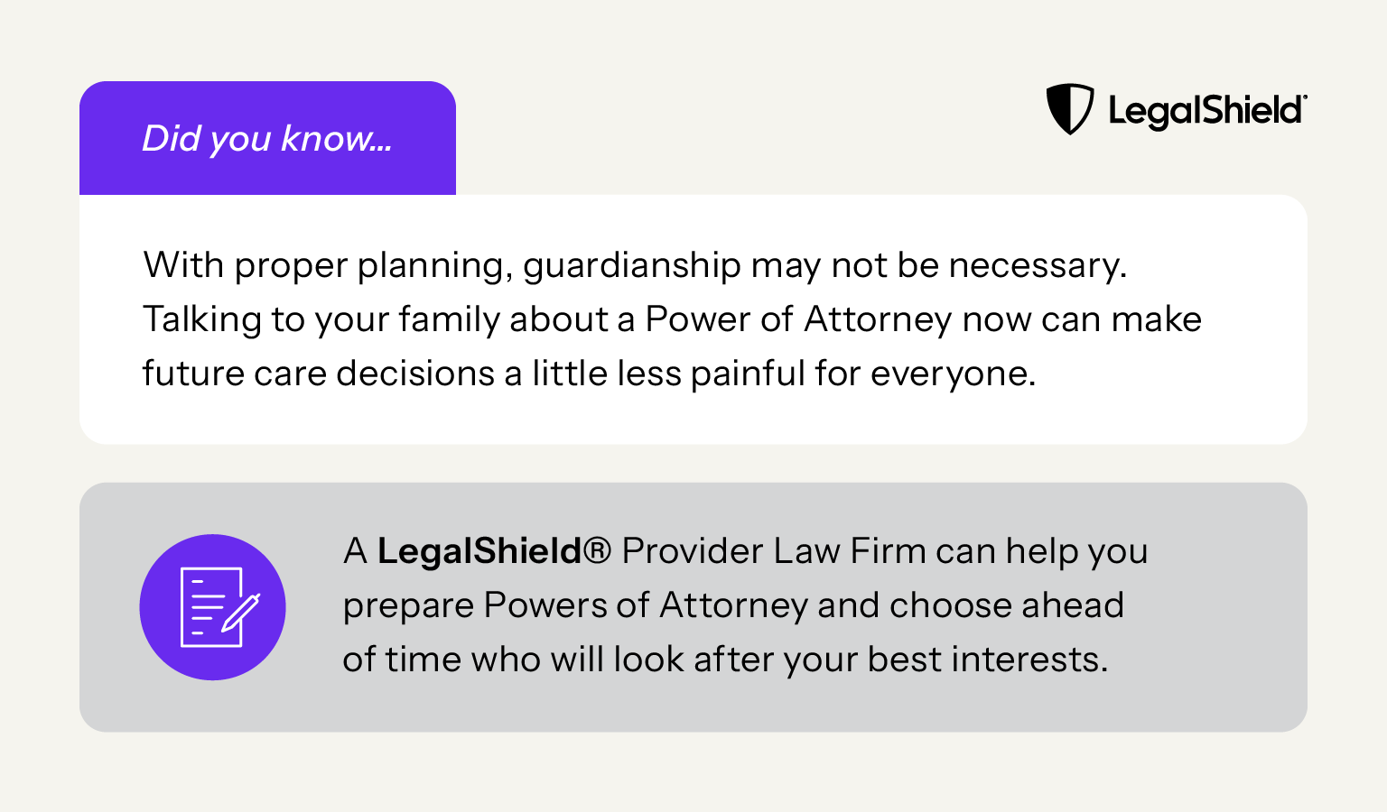 Did you know? With proper planning, guardianship may not be necessary. Talking to your family about a Power of Attorney now can make future care decisions a little less painful for everyone. A LegalShield Provider Law Firm can help you prepare Powers of Attorney and choose ahead of time who will look after your best interests.