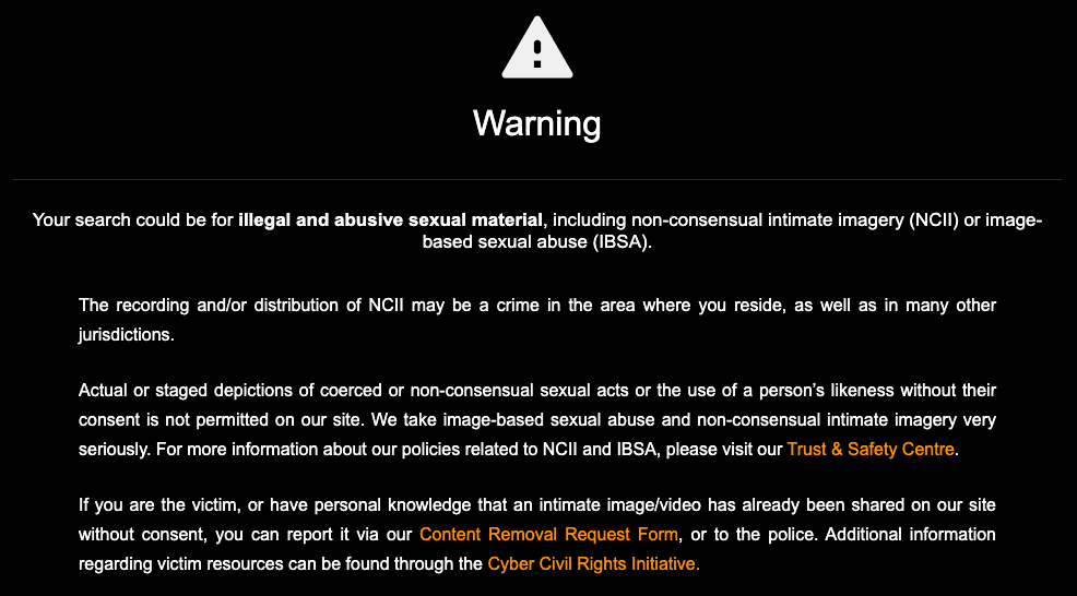 A warning message displayed on Pornhub reads "Your search could be for illegal and abusive sexual material, including non-consensual intimate imagery (NCII) or image-based sexual abuse (IBSA).  The recording and/or distribution of NCII may be a crime in the area where you reside, as well as in many other jurisdictions.  Actual or staged depictions of coerced or non-consensual sexual acts or the use of a person’s likeness without their consent is not permitted on our site. We take image-based sexual abuse and non-consensual intimate imagery very seriously. For more information about our policies related to NCII and IBSA, please visit our Trust & Safety Centre.   If you are the victim, or have personal knowledge that an intimate image/video has already been shared on our site without consent, you can report it via our Content Removal Request Form, or to the police. Additional information regarding victim resources can be found through the Cyber Civil Rights Initiative."