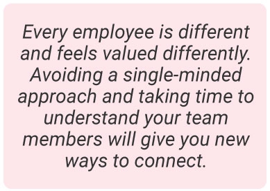 image with text -  Every employee is different and feels valued differently. Avoiding a single-minded approach and taking time to understand your team members will give you new ways to connect.