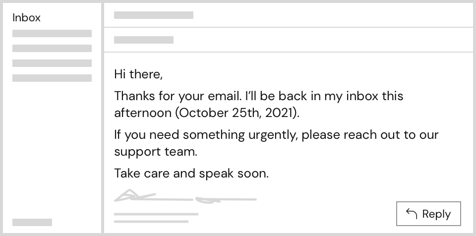 Auto Email Example: Hi there, Thanks for your email. I’ll be back in my inbox this afternoon (October 25th, 2021). If you need something urgently, please reach out to our support team. Take care and speak soon.