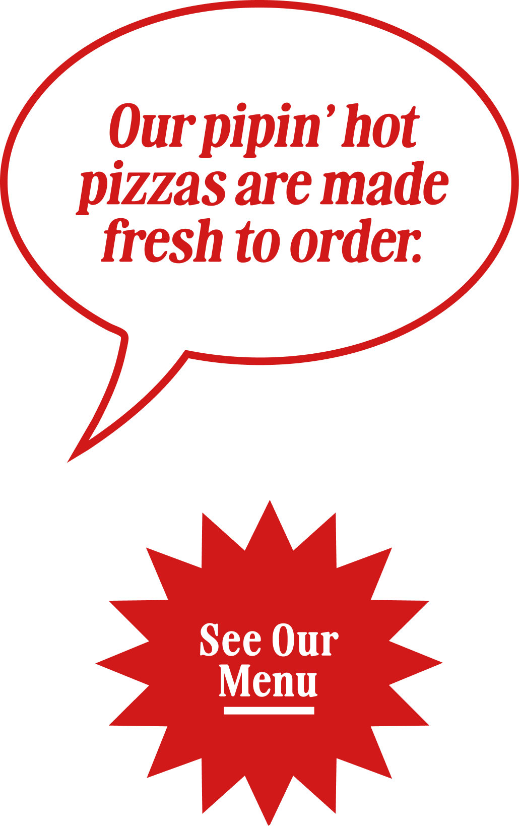 Our pippin' hot pizzas are made fresh to order. See Our Menu