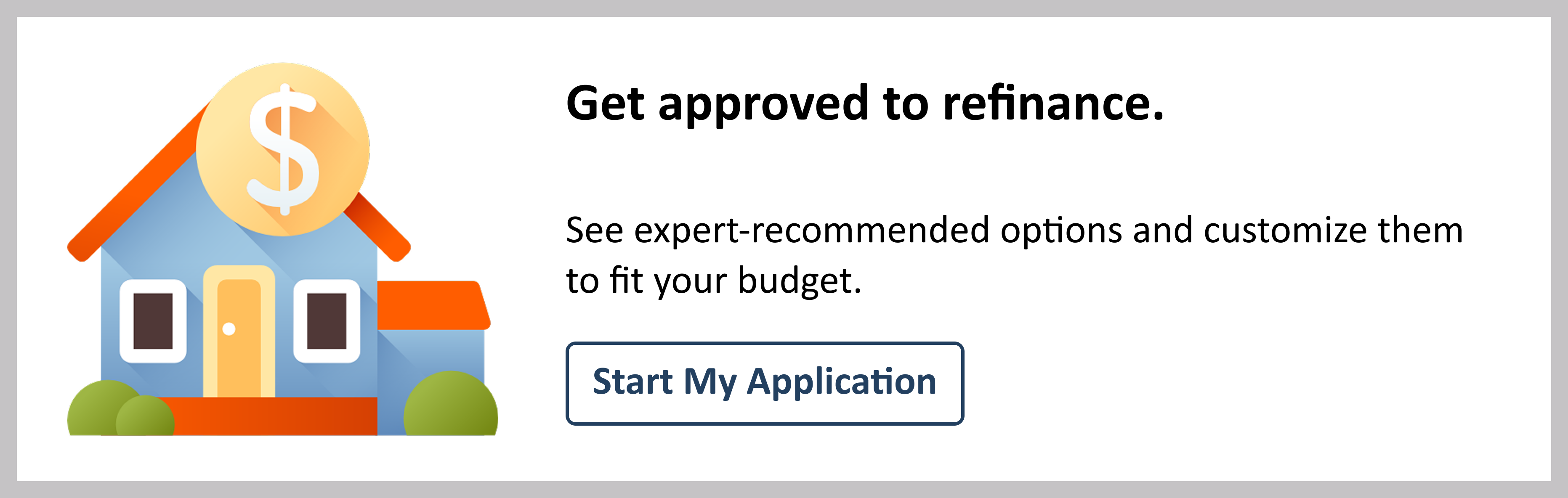 A client CTA made up of a white box and light grey outline. Within the box to the left is the image of a blue house with a red roof and a large coin on the roof to indicate money. To the right of the house is two lines of text and a button on the bottom. The title text says "Get Approved to refinance" followed by subtext that says "See expert-recommended options and customize them to fit your budget." The button below the text is white with dark blue outline and dark blue text that says "Start my application"