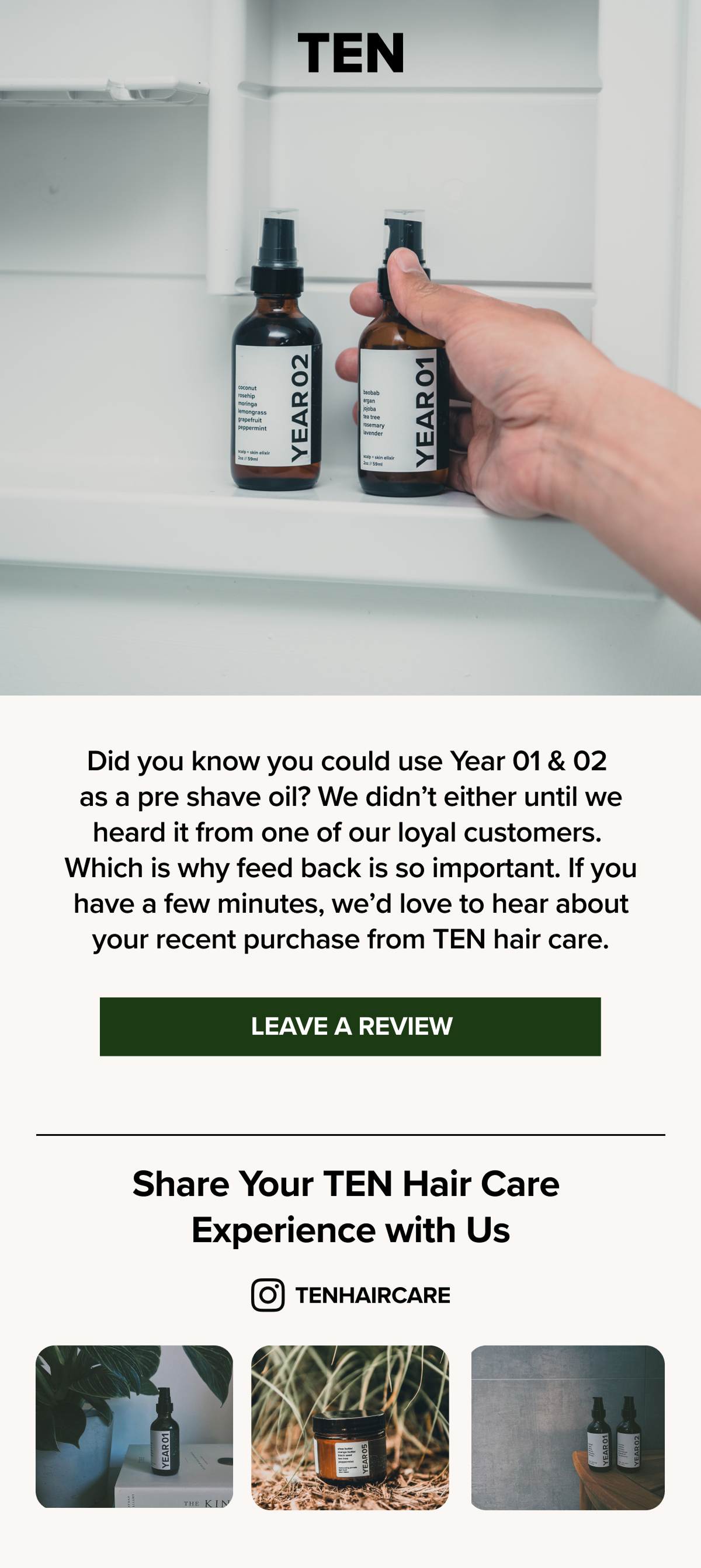 TEN
YEARO2
E
YEAR 01
Did you know you could use Year 01 & 02 as a pre shave oil? We didn't either until we heard it from one of our loyal customers.
Which is why feed back is so important. If you have a few minutes, we'd love to hear about your recent purchase from TEN hair care.
