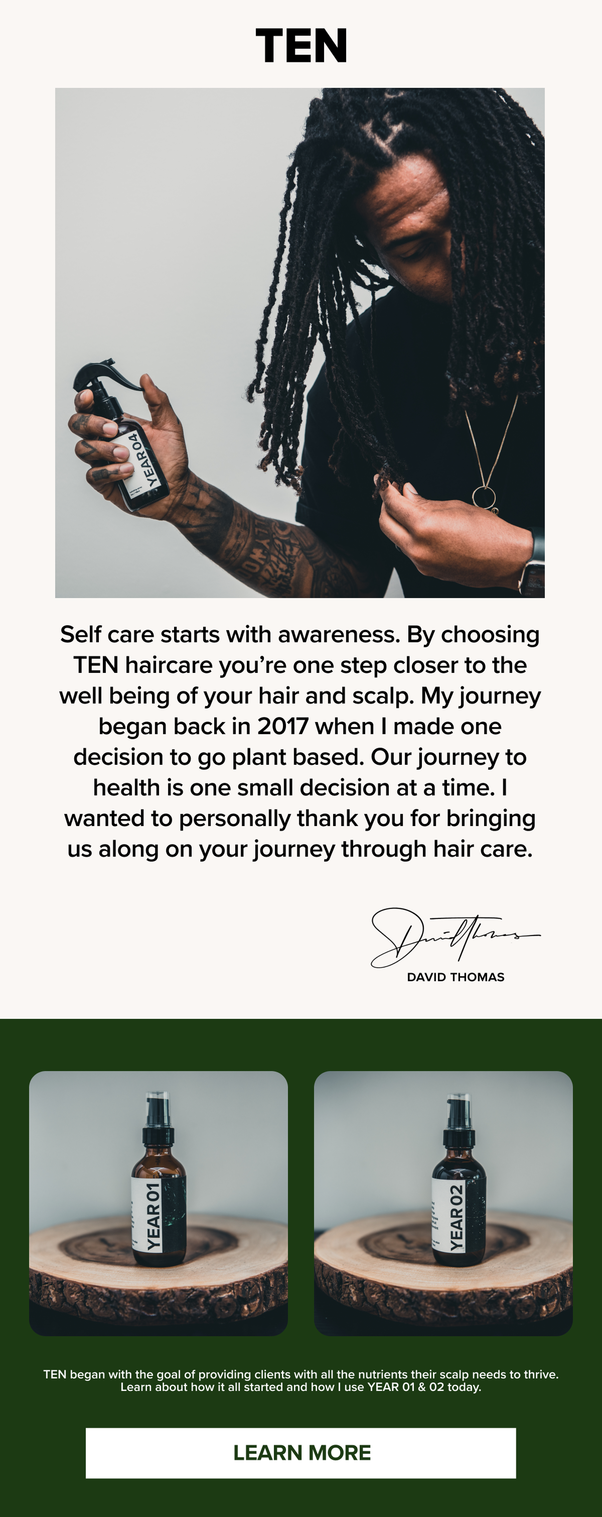 TEN
Self care starts with awareness. By choosing TEN haircare you're one step closer to the well being of your hair and scalp. My journey began back in 2017 when I made one decision to go plant based. Our journey to health is one small decision at a time. I wanted to personally thank you for bringing us along on your journey through hair care.
DAVID THOMAS