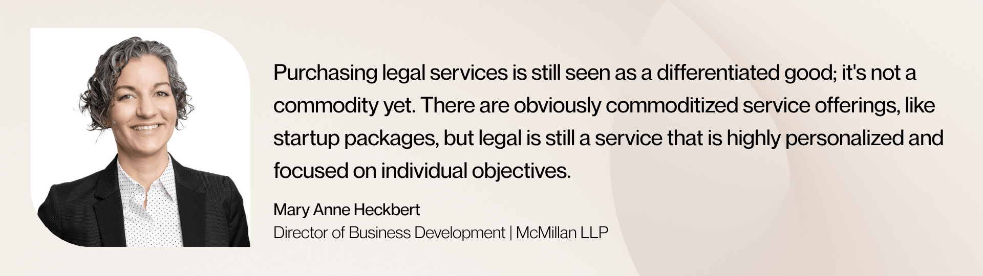“Purchasing legal services is still seen as a differentiated good; it's not a commodity yet. There are obviously commoditized service offerings, like startup packages, but legal is still a service that is highly personalized and focused on individual objectives,” says Mary Anne Heckbert, Director, Business Development at McMillan LLP.