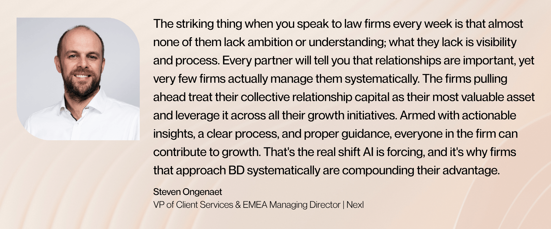 “The striking thing when you speak to law firms every week is that almost none of them lack ambition or understanding; what they lack is visibility and process. Every partner will tell you that relationships are important, yet very few firms actually manage them systematically. The firms pulling ahead treat their collective relationship capital as their most valuable asset and leverage it across all their growth initiatives. Armed with actionable insights, a clear process, and proper guidance, everyone in the firm can contribute to growth. That's the real shift AI is forcing, and it's why firms that approach BD systematically are compounding their advantage,” says Steven Ongenaet, VP of Client Services & EMEA Managing Director at Nexl.