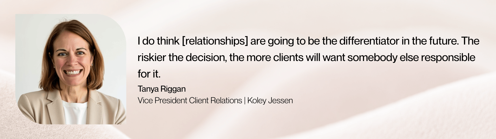 “I do think [relationships] are going to be the differentiator in the future. The riskier the decision, the more clients will want somebody else responsible for it," says Tanya Riggan, Vice President Client Relations at Koley Jessen