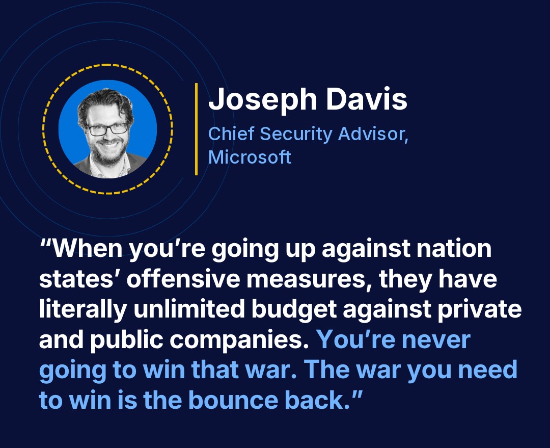 Joseph Davis, Chief Security Advisor, Microsoft: “When you’re going up against nation states’ offensive measures, they have literally unlimited budget against private and public companies. You’re never going to win that war. The war you need to win is the bounce back.”