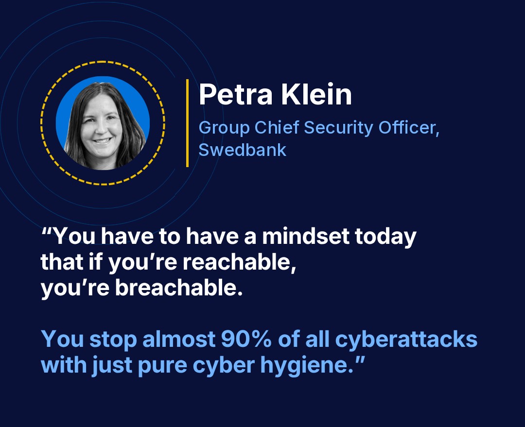 Petra Klein, Group Chief Security Officer, Swedbank: “You have to have a mindset today that if you’re reachable, you’re breachable. You stop almost 90% of all cyberattacks with just pure cyber hygiene.”