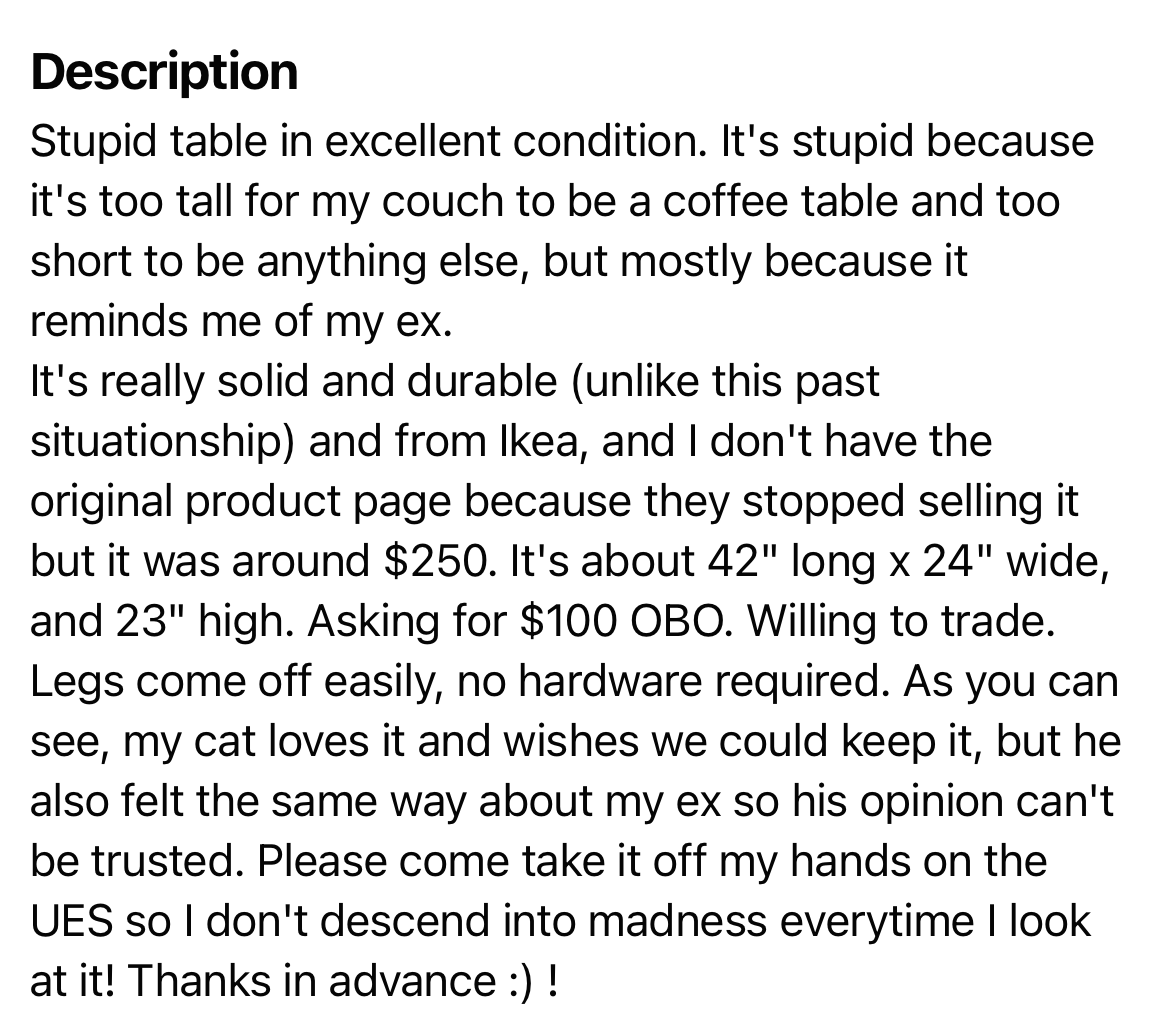 the stupid table description reads: “stupid table in excellent condition. it’s stupid because it’s too tall for my couch to be a coffee table and too short to be anything else, but mostly because it reminds me of my ex. it’s really solid and durable (unlike this past situationship) and from ikea… as you can see, my cat loves it and wishes we could keep it, but he also felt the same way about my ex so his opinion can’t be trusted. please come take it off my hands on the UES so i don’t descend into madness everytime i look at it! thanks in advance!”