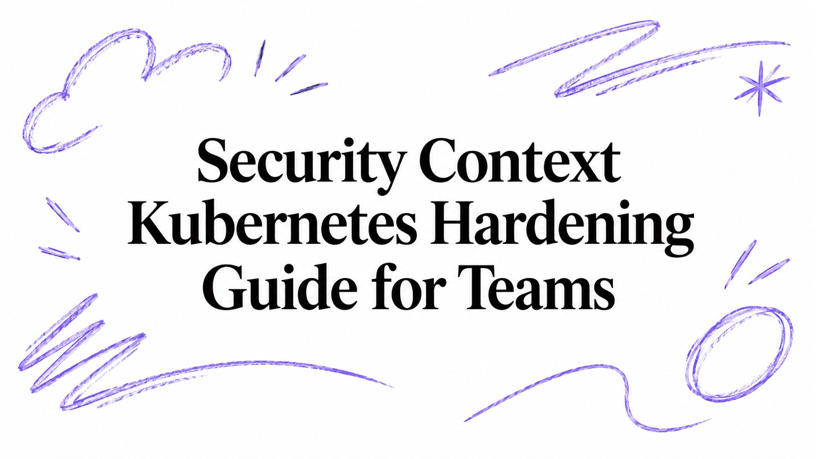 Security Context Kubernetes Hardening Guide for Teams