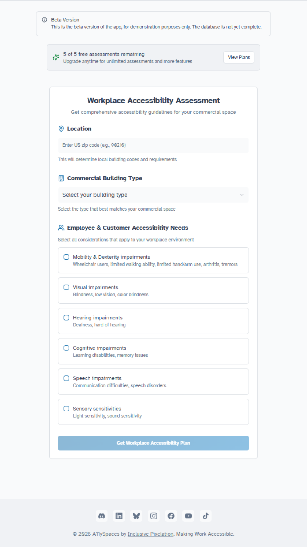 A screenshot of the landing page for a logged-in user of the A11ySpaces app. Two banners appear at the top of the screen, one warning the user that this is a beta version of the app, and another showing 5 of 5 free assessments remaining with a button to view subscription plans. Below the banners is a blank Workplace Accessibility Assessment with fields for the user to enter a zip code, select a building type from a drop-down menu, and select checkboxes for accessibility needs. The large blue submit button is disabled until user selections are made. Social media icons and copyright information appear in the page footer.