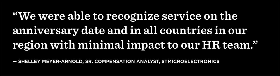 “We were able to recognize service on the anniversary date and in all countries in our region with minimal impact to our HR team.” —Shelley Meyer-Arnold, Sr. Compensation Analyst, STMicroelectronics
